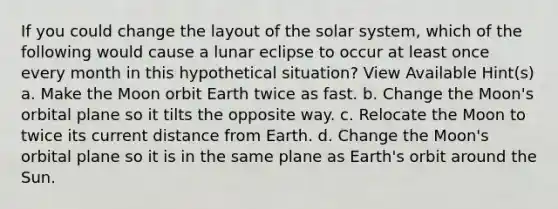 If you could change the layout of the solar system, which of the following would cause a lunar eclipse to occur at least once every month in this hypothetical situation? View Available Hint(s) a. Make the Moon orbit Earth twice as fast. b. Change the Moon's orbital plane so it tilts the opposite way. c. Relocate the Moon to twice its current distance from Earth. d. Change the Moon's orbital plane so it is in the same plane as Earth's orbit around the Sun.