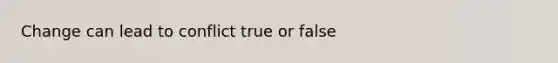 Change can lead to conflict true or false