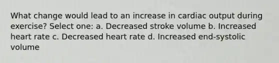 What change would lead to an increase in cardiac output during exercise? Select one: a. Decreased stroke volume b. Increased heart rate c. Decreased heart rate d. Increased end-systolic volume