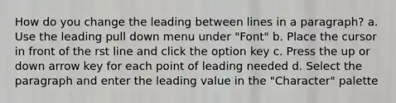 How do you change the leading between lines in a paragraph? a. Use the leading pull down menu under "Font" b. Place the cursor in front of the rst line and click the option key c. Press the up or down arrow key for each point of leading needed d. Select the paragraph and enter the leading value in the "Character" palette