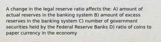 A change in the legal reserve ratio affects the: A) amount of actual reserves in the banking system B) amount of excess reserves in the banking system C) number of government securities held by the Federal Reserve Banks D) ratio of coins to paper currency in the economy