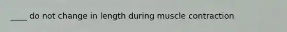 ____ do not change in length during <a href='https://www.questionai.com/knowledge/k0LBwLeEer-muscle-contraction' class='anchor-knowledge'>muscle contraction</a>