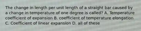 The change in length per unit length of a straight bar caused by a change in temperature of one degree is called? A. Temperature coefficient of expansion B. coefficient of temperature elongation C. Coefficient of linear expansion D. all of these