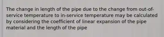 The change in length of the pipe due to the change from out-of-service temperature to in-service temperature may be calculated by considering the coefficient of linear expansion of the pipe material and the length of the pipe