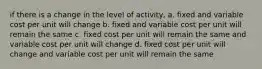 if there is a change in the level of activity, a. fixed and variable cost per unit will change b. fixed and variable cost per unit will remain the same c. fixed cost per unit will remain the same and variable cost per unit will change d. fixed cost per unit will change and variable cost per unit will remain the same