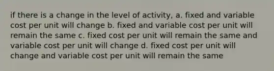 if there is a change in the level of activity, a. fixed and variable cost per unit will change b. fixed and variable cost per unit will remain the same c. fixed cost per unit will remain the same and variable cost per unit will change d. fixed cost per unit will change and variable cost per unit will remain the same