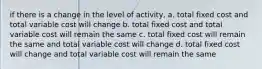 if there is a change in the level of activity, a. total fixed cost and total variable cost will change b. total fixed cost and total variable cost will remain the same c. total fixed cost will remain the same and total variable cost will change d. total fixed cost will change and total variable cost will remain the same