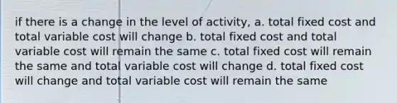 if there is a change in the level of activity, a. total fixed cost and total variable cost will change b. total fixed cost and total variable cost will remain the same c. total fixed cost will remain the same and total variable cost will change d. total fixed cost will change and total variable cost will remain the same