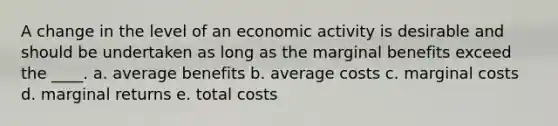 A change in the level of an economic activity is desirable and should be undertaken as long as the marginal benefits exceed the ____. a. average benefits b. average costs c. marginal costs d. marginal returns e. total costs