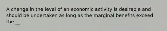 A change in the level of an economic activity is desirable and should be undertaken as long as the marginal benefits exceed the __