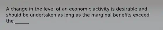 A change in the level of an economic activity is desirable and should be undertaken as long as the marginal benefits exceed the ______