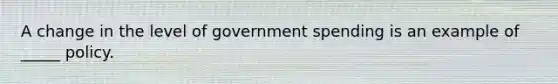 A change in the level of government spending is an example of _____ policy.