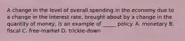 A change in the level of overall spending in the economy due to a change in the interest rate, brought about by a change in the quantity of money, is an example of _____ policy. A. monetary B. fiscal C. free-market D. trickle-down