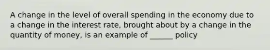 A change in the level of overall spending in the economy due to a change in the interest rate, brought about by a change in the quantity of money, is an example of ______ policy