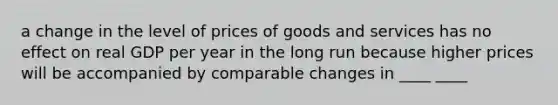 a change in the level of prices of goods and services has no effect on real GDP per year in the long run because higher prices will be accompanied by comparable changes in ____ ____