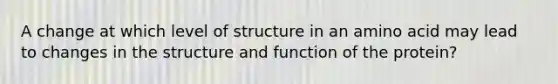 A change at which level of structure in an amino acid may lead to changes in the structure and function of the protein?