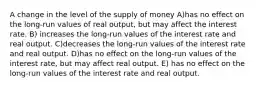 A change in the level of the supply of money A)has no effect on the long-run values of real output, but may affect the interest rate. B) increases the long-run values of the interest rate and real output. C)decreases the long-run values of the interest rate and real output. D)has no effect on the long-run values of the interest rate, but may affect real output. E) has no effect on the long-run values of the interest rate and real output.