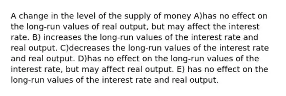 A change in the level of the supply of money A)has no effect on the long-run values of real output, but may affect the interest rate. B) increases the long-run values of the interest rate and real output. C)decreases the long-run values of the interest rate and real output. D)has no effect on the long-run values of the interest rate, but may affect real output. E) has no effect on the long-run values of the interest rate and real output.