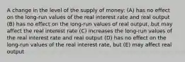 A change in the level of the supply of money: (A) has no effect on the long-run values of the real interest rate and real output (B) has no effect on the long-run values of real output, but may affect the real interest rate (C) increases the long-run values of the real interest rate and real output (D) has no effect on the long-run values of the real interest rate, but (E) may affect real output