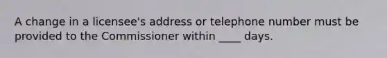 A change in a licensee's address or telephone number must be provided to the Commissioner within ____ days.