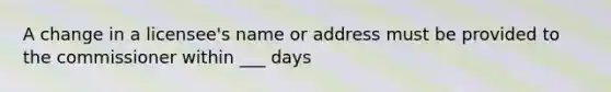 A change in a licensee's name or address must be provided to the commissioner within ___ days