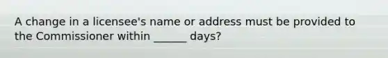 A change in a licensee's name or address must be provided to the Commissioner within ______ days?