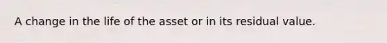A change in the life of the asset or in its residual value.
