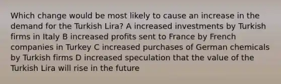 Which change would be most likely to cause an increase in the demand for the Turkish Lira? A increased investments by Turkish firms in Italy B increased profits sent to France by French companies in Turkey C increased purchases of German chemicals by Turkish firms D increased speculation that the value of the Turkish Lira will rise in the future