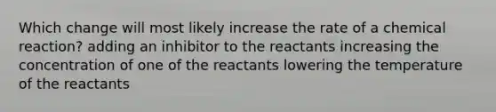 Which change will most likely increase the rate of a chemical reaction? adding an inhibitor to the reactants increasing the concentration of one of the reactants lowering the temperature of the reactants