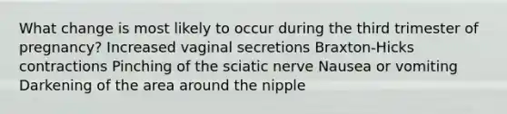 What change is most likely to occur during the third trimester of pregnancy? Increased vaginal secretions Braxton-Hicks contractions Pinching of the sciatic nerve Nausea or vomiting Darkening of the area around the nipple