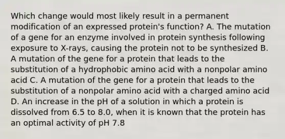 Which change would most likely result in a permanent modification of an expressed protein's function? A. The mutation of a gene for an enzyme involved in protein synthesis following exposure to X-rays, causing the protein not to be synthesized B. A mutation of the gene for a protein that leads to the substitution of a hydrophobic amino acid with a nonpolar amino acid C. A mutation of the gene for a protein that leads to the substitution of a nonpolar amino acid with a charged amino acid D. An increase in the pH of a solution in which a protein is dissolved from 6.5 to 8.0, when it is known that the protein has an optimal activity of pH 7.8