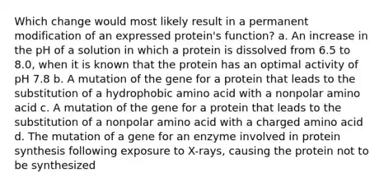 Which change would most likely result in a permanent modification of an expressed protein's function? a. An increase in the pH of a solution in which a protein is dissolved from 6.5 to 8.0, when it is known that the protein has an optimal activity of pH 7.8 b. A mutation of the gene for a protein that leads to the substitution of a hydrophobic amino acid with a nonpolar amino acid c. A mutation of the gene for a protein that leads to the substitution of a nonpolar amino acid with a charged amino acid d. The mutation of a gene for an enzyme involved in protein synthesis following exposure to X-rays, causing the protein not to be synthesized