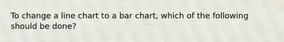 To change a line chart to a bar chart, which of the following should be done?