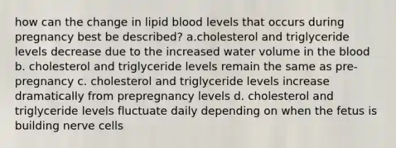 how can the change in lipid blood levels that occurs during pregnancy best be described? a.cholesterol and triglyceride levels decrease due to the increased water volume in the blood b. cholesterol and triglyceride levels remain the same as pre-pregnancy c. cholesterol and triglyceride levels increase dramatically from prepregnancy levels d. cholesterol and triglyceride levels fluctuate daily depending on when the fetus is building nerve cells