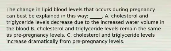 The change in lipid blood levels that occurs during pregnancy can best be explained in this way: _____. A. cholesterol and triglyceride levels decrease due to the increased water volume in the blood B. cholesterol and triglyceride levels remain the same as pre-pregnancy levels. C. cholesterol and triglyceride levels increase dramatically from pre-pregnancy levels.