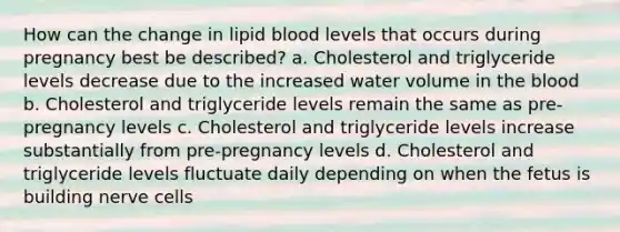 How can the change in lipid blood levels that occurs during pregnancy best be described? a. Cholesterol and triglyceride levels decrease due to the increased water volume in the blood b. Cholesterol and triglyceride levels remain the same as pre-pregnancy levels c. Cholesterol and triglyceride levels increase substantially from pre-pregnancy levels d. Cholesterol and triglyceride levels fluctuate daily depending on when the fetus is building nerve cells