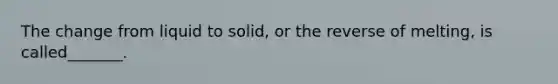 The change from liquid to solid, or the reverse of melting, is called_______.