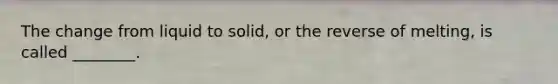 The change from liquid to solid, or the reverse of melting, is called ________.