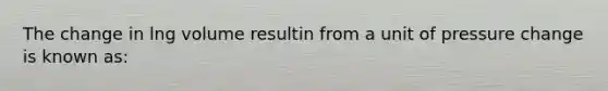 The change in lng volume resultin from a unit of pressure change is known as: