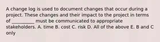 A change log is used to document changes that occur during a project. These changes and their impact to the project in terms of __________ must be communicated to appropriate stakeholders. A. time B. cost C. risk D. All of the above E. B and C only