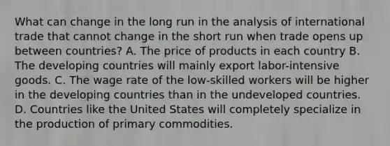 What can change in the long run in the analysis of international trade that cannot change in the short run when trade opens up between countries? A. The price of products in each country B. The developing countries will mainly export labor-intensive goods. C. The wage rate of the low-skilled workers will be higher in the developing countries than in the undeveloped countries. D. Countries like the United States will completely specialize in the production of primary commodities.