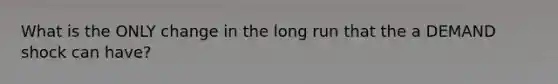 What is the ONLY change in the long run that the a DEMAND shock can have?
