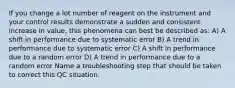 If you change a lot number of reagent on the instrument and your control results demonstrate a sudden and consistent increase in value, this phenomena can best be described as: A) A shift in performance due to systematic error B) A trend in performance due to systematic error C) A shift in performance due to a random error D) A trend in performance due to a random error Name a troubleshooting step that should be taken to correct this QC situation.