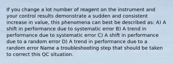 If you change a lot number of reagent on the instrument and your control results demonstrate a sudden and consistent increase in value, this phenomena can best be described as: A) A shift in performance due to systematic error B) A trend in performance due to systematic error C) A shift in performance due to a random error D) A trend in performance due to a random error Name a troubleshooting step that should be taken to correct this QC situation.