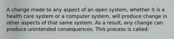 A change made to any aspect of an open system, whether it is a health care system or a computer system, will produce change in other aspects of that same system. As a result, any change can produce unintended consequences. This process is called: