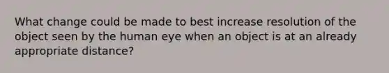 What change could be made to best increase resolution of the object seen by the human eye when an object is at an already appropriate distance?