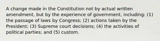 A change made in the Constitution not by actual written amendment, but by the experience of government, including: (1) the passage of laws by Congress; (2) actions taken by the President; (3) Supreme court decisions; (4) the activities of political parties; and (5) custom.