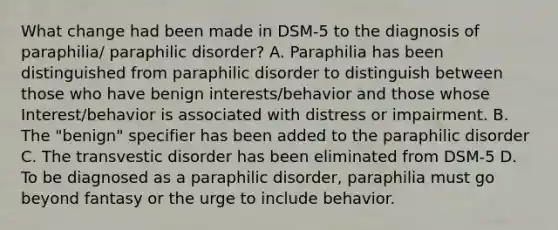 What change had been made in DSM-5 to the diagnosis of paraphilia/ paraphilic disorder? A. Paraphilia has been distinguished from paraphilic disorder to distinguish between those who have benign interests/behavior and those whose Interest/behavior is associated with distress or impairment. B. The "benign" specifier has been added to the paraphilic disorder C. The transvestic disorder has been eliminated from DSM-5 D. To be diagnosed as a paraphilic disorder, paraphilia must go beyond fantasy or the urge to include behavior.