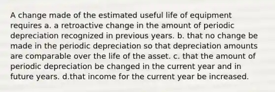 A change made of the estimated useful life of equipment requires a. a retroactive change in the amount of periodic depreciation recognized in previous years. b. that no change be made in the periodic depreciation so that depreciation amounts are comparable over the life of the asset. c. that the amount of periodic depreciation be changed in the current year and in future years. d.that income for the current year be increased.