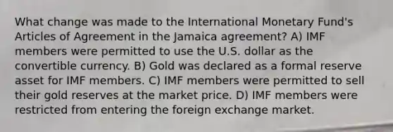 What change was made to the International Monetary Fund's Articles of Agreement in the Jamaica agreement? A) IMF members were permitted to use the U.S. dollar as the convertible currency. B) Gold was declared as a formal reserve asset for IMF members. C) IMF members were permitted to sell their gold reserves at the market price. D) IMF members were restricted from entering the foreign exchange market.